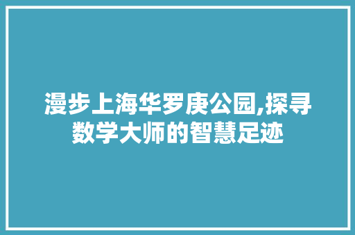 漫步上海华罗庚公园,探寻数学大师的智慧足迹