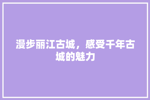 漫步丽江古城，感受千年古城的魅力