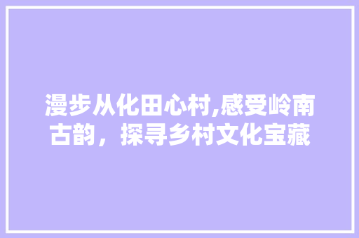 漫步从化田心村,感受岭南古韵，探寻乡村文化宝藏