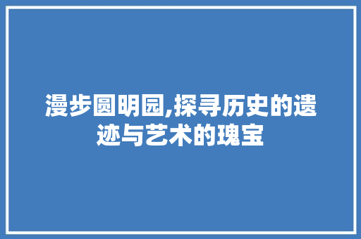 漫步圆明园,探寻历史的遗迹与艺术的瑰宝