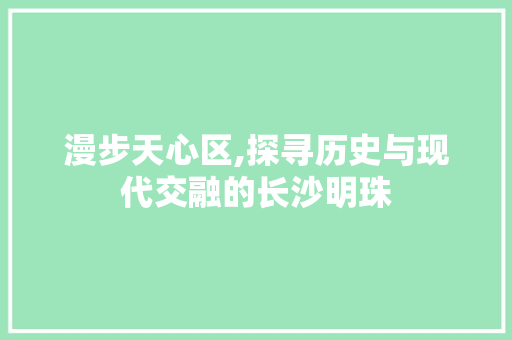 漫步天心区,探寻历史与现代交融的长沙明珠