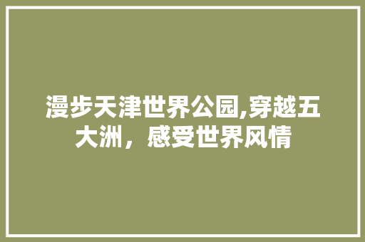 漫步天津世界公园,穿越五大洲，感受世界风情