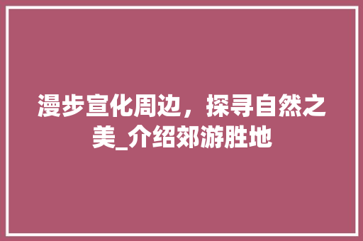 漫步宣化周边，探寻自然之美_介绍郊游胜地