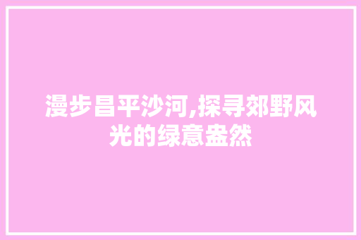 漫步昌平沙河,探寻郊野风光的绿意盎然