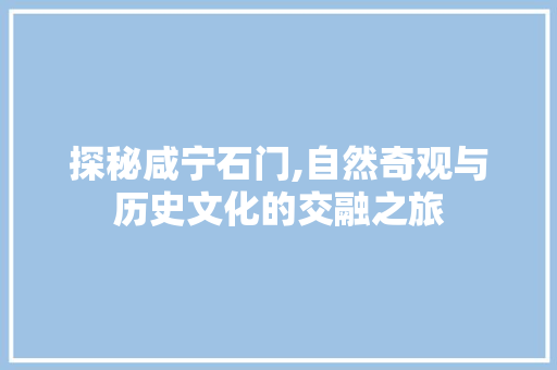 探秘咸宁石门,自然奇观与历史文化的交融之旅