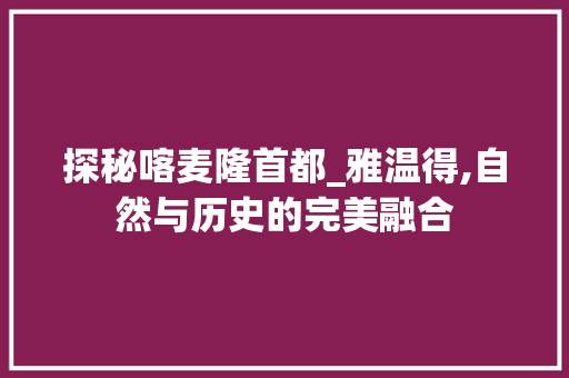 探秘喀麦隆首都_雅温得,自然与历史的完美融合