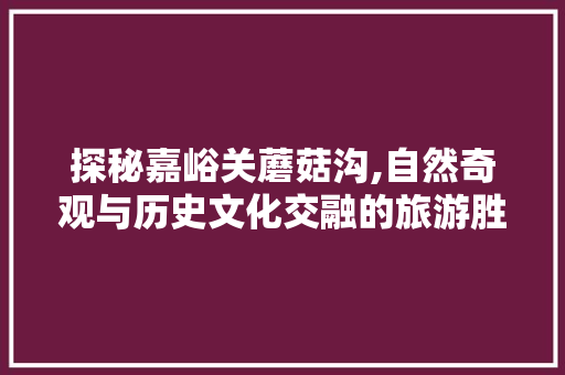 探秘嘉峪关蘑菇沟,自然奇观与历史文化交融的旅游胜地