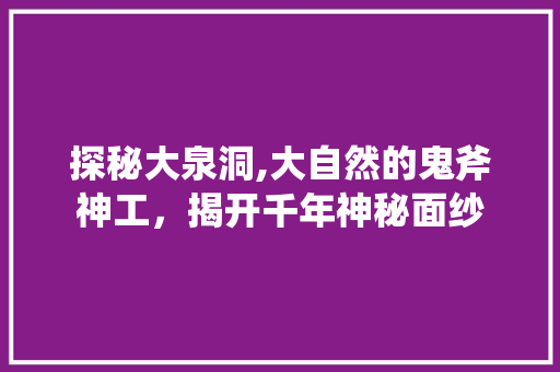 探秘大泉洞,大自然的鬼斧神工，揭开千年神秘面纱