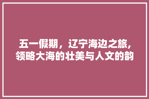 五一假期，辽宁海边之旅,领略大海的壮美与人文的韵味