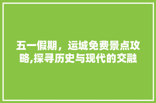 五一假期，运城免费景点攻略,探寻历史与现代的交融之美