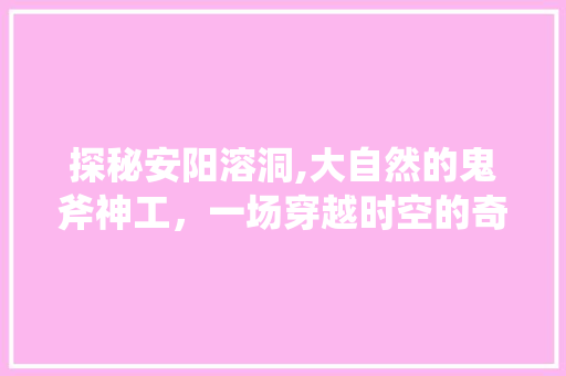 探秘安阳溶洞,大自然的鬼斧神工，一场穿越时空的奇遇