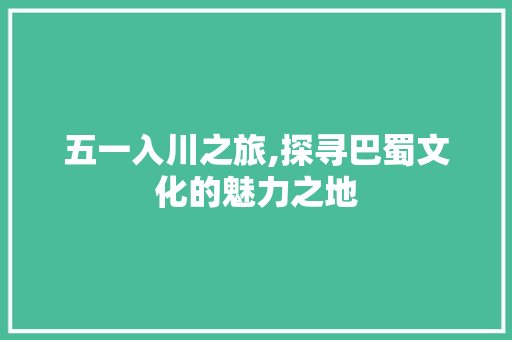 五一入川之旅,探寻巴蜀文化的魅力之地