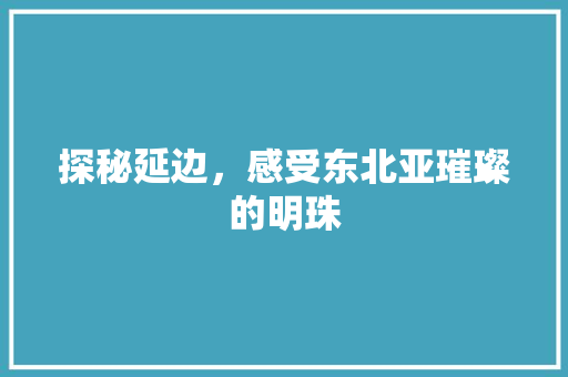 探秘延边，感受东北亚璀璨的明珠