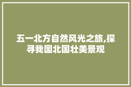 五一北方自然风光之旅,探寻我国北国壮美景观