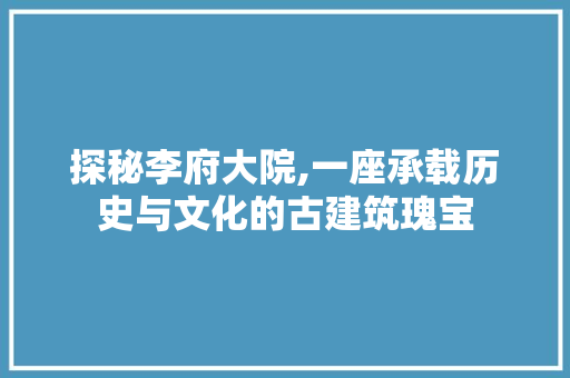 探秘李府大院,一座承载历史与文化的古建筑瑰宝