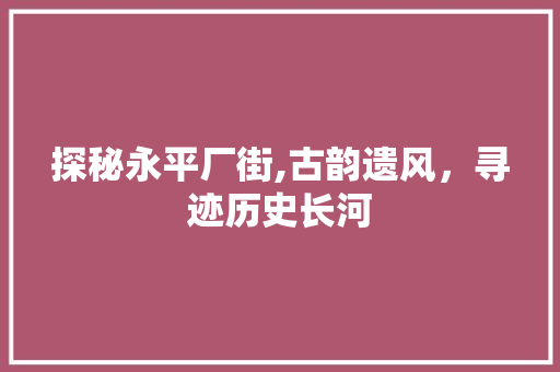 探秘永平厂街,古韵遗风，寻迹历史长河