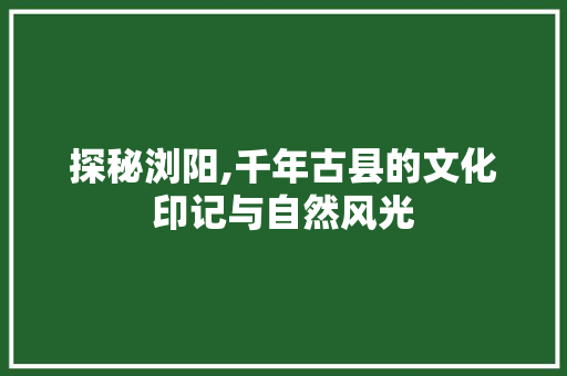 探秘浏阳,千年古县的文化印记与自然风光