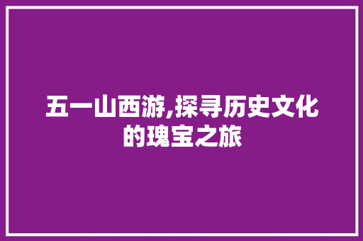 五一山西游,探寻历史文化的瑰宝之旅