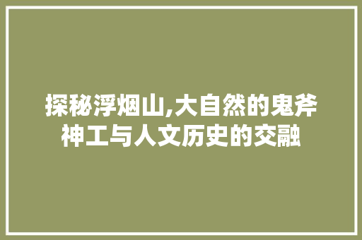 探秘浮烟山,大自然的鬼斧神工与人文历史的交融