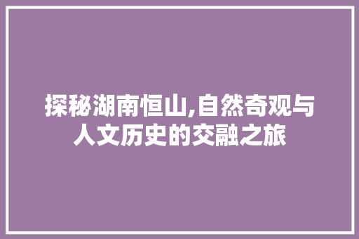 探秘湖南恒山,自然奇观与人文历史的交融之旅