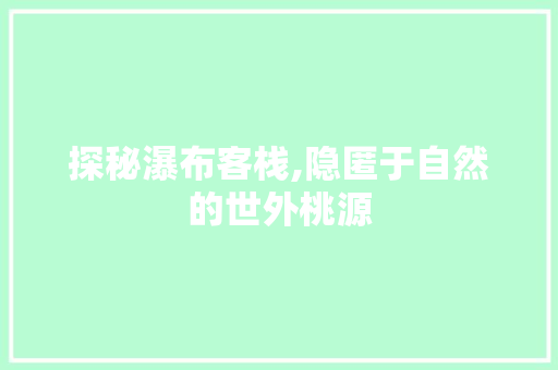 探秘瀑布客栈,隐匿于自然的世外桃源