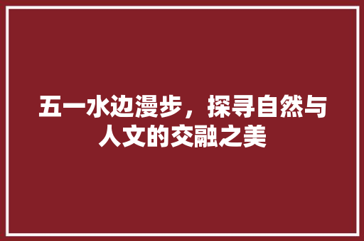 五一水边漫步，探寻自然与人文的交融之美