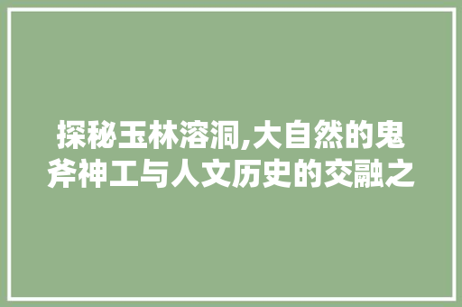 探秘玉林溶洞,大自然的鬼斧神工与人文历史的交融之地