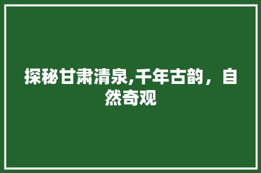 探秘甘肃清泉,千年古韵，自然奇观