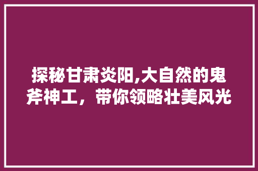 探秘甘肃炎阳,大自然的鬼斧神工，带你领略壮美风光