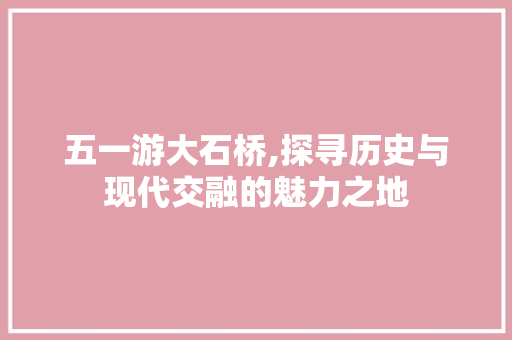 五一游大石桥,探寻历史与现代交融的魅力之地