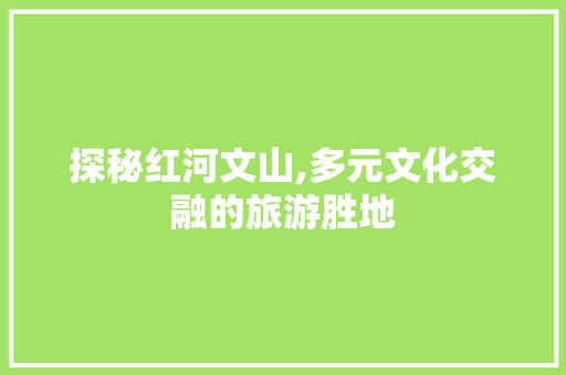 探秘红河文山,多元文化交融的旅游胜地