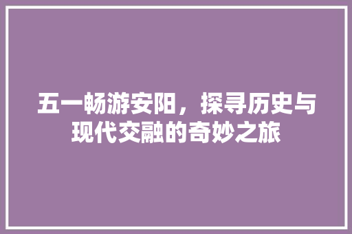 五一畅游安阳，探寻历史与现代交融的奇妙之旅