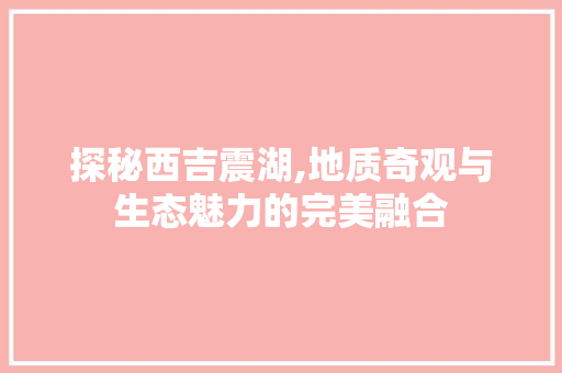 探秘西吉震湖,地质奇观与生态魅力的完美融合