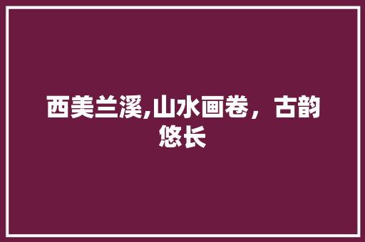 西美兰溪,山水画卷，古韵悠长