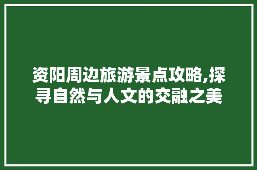 资阳周边旅游景点攻略,探寻自然与人文的交融之美