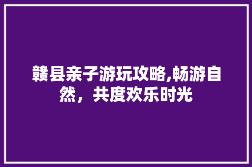 赣县亲子游玩攻略,畅游自然，共度欢乐时光