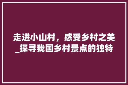 走进小山村，感受乡村之美_探寻我国乡村景点的独特魅力