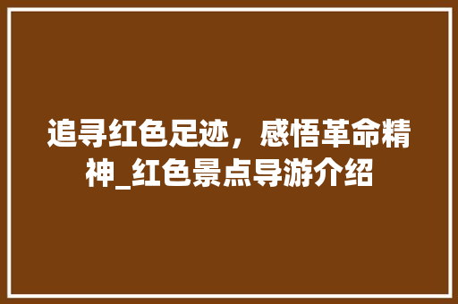 追寻红色足迹，感悟革命精神_红色景点导游介绍