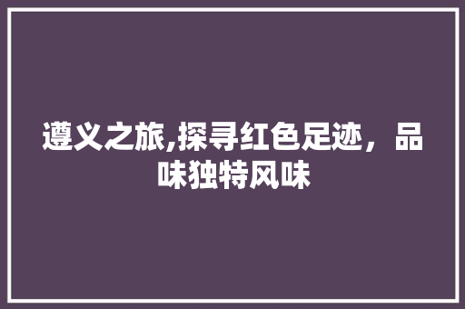 遵义之旅,探寻红色足迹，品味独特风味