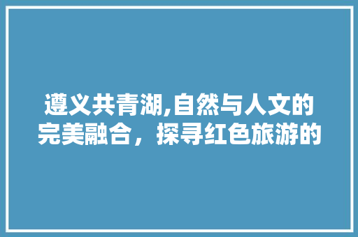 遵义共青湖,自然与人文的完美融合，探寻红色旅游的新亮点