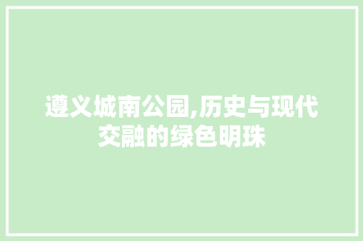 遵义城南公园,历史与现代交融的绿色明珠