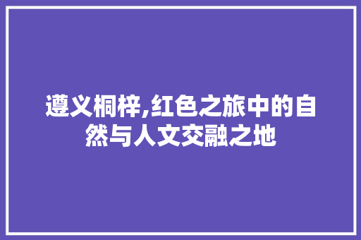 遵义桐梓,红色之旅中的自然与人文交融之地