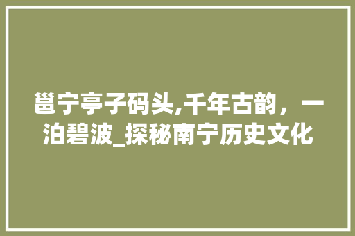 邕宁亭子码头,千年古韵，一泊碧波_探秘南宁历史文化名景