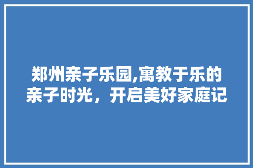 郑州亲子乐园,寓教于乐的亲子时光，开启美好家庭记忆