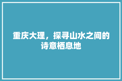 重庆大理，探寻山水之间的诗意栖息地