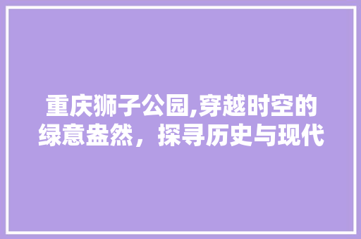 重庆狮子公园,穿越时空的绿意盎然，探寻历史与现代的交融之美