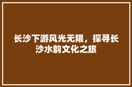 长沙下游风光无限，探寻长沙水韵文化之旅