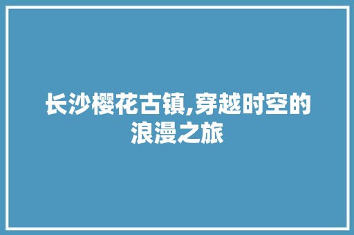 长沙樱花古镇,穿越时空的浪漫之旅