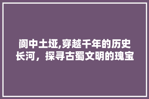 阆中土垭,穿越千年的历史长河，探寻古蜀文明的瑰宝