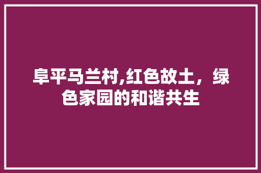 阜平马兰村,红色故土，绿色家园的和谐共生